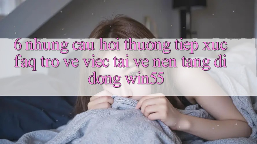 6. Những Câu Hỏi Thường Tiếp xúc (FAQ) Trở về Việc Tải về Nền tảng di động Win55