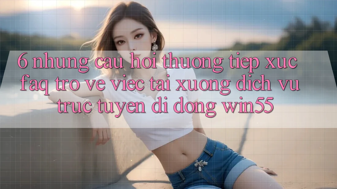 6. Những Câu Hỏi Thường Tiếp xúc (FAQ) Trở về Việc Tải xuống Dịch vụ trực tuyến di động Win55 6. Những Câu Hỏi Thường Tiếp xúc (FAQ) Trở về Việc Tải xuống Dịch vụ trực tuyến di động Win55