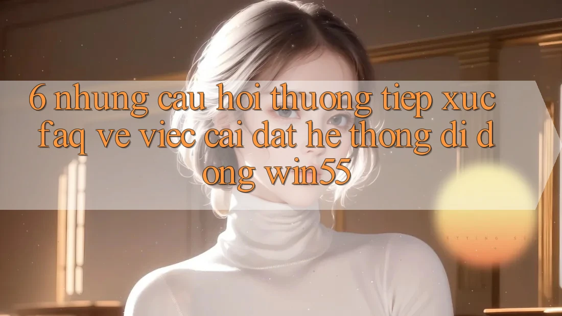 6. Những Câu Hỏi Thường Tiếp xúc (FAQ) Về Việc Cài đặt Hệ thống di động Win55