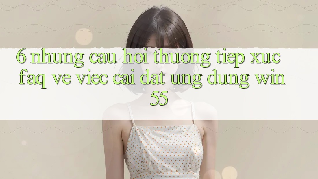 6. Những Câu Hỏi Thường Tiếp xúc (FAQ) Về Việc Cài đặt Ứng dụng Win55 6. Những Câu Hỏi Thường Tiếp xúc (FAQ) Về Việc Cài đặt Ứng dụng Win55