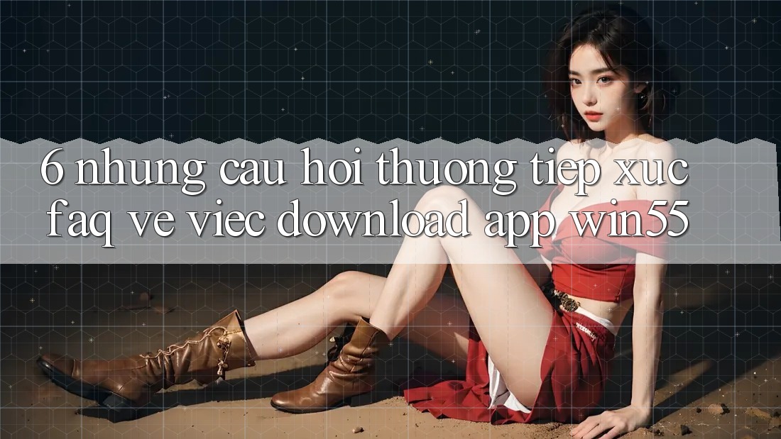 6. Những Câu Hỏi Thường Tiếp xúc (FAQ) Về Việc Download App Win55