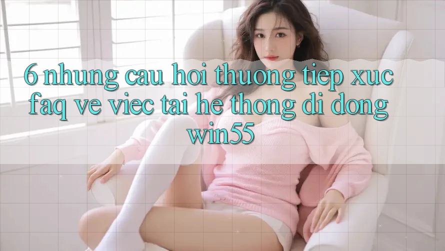 6. Những Câu Hỏi Thường Tiếp xúc (FAQ) Về Việc Tải Hệ thống di động Win55 6. Những Câu Hỏi Thường Tiếp xúc (FAQ) Về Việc Tải Hệ thống di động Win55
