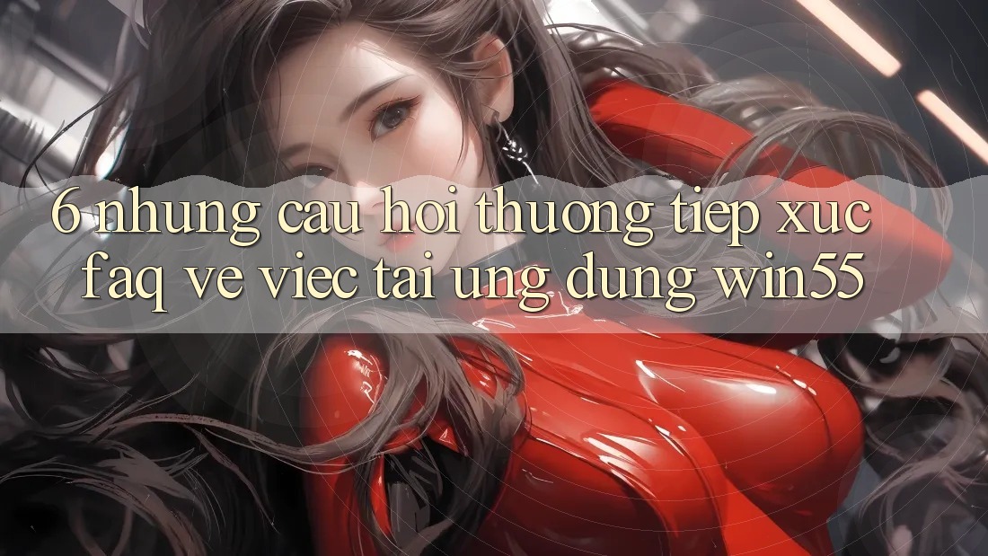 6. Những Câu Hỏi Thường Tiếp xúc (FAQ) Về Việc Tải Ứng dụng Win55