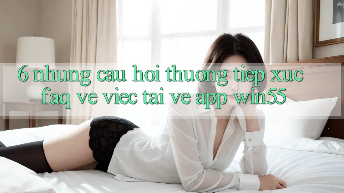6. Những Câu Hỏi Thường Tiếp xúc (FAQ) Về Việc Tải về App Win55