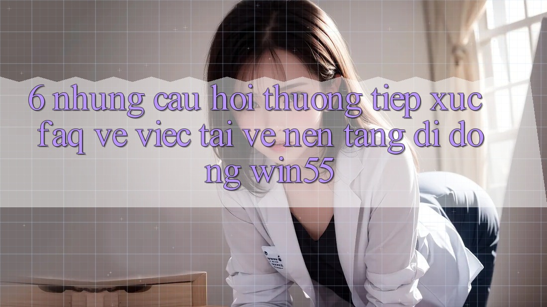 6. Những Câu Hỏi Thường Tiếp xúc (FAQ) Về Việc Tải về Nền tảng di động Win55