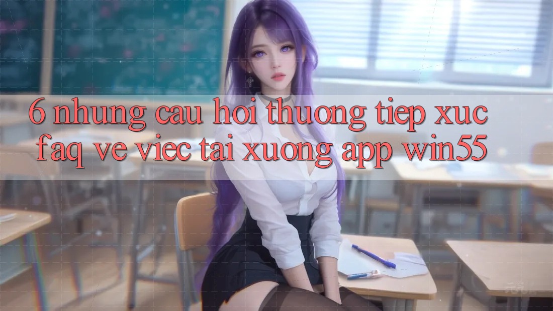 6. Những Câu Hỏi Thường Tiếp xúc (FAQ) Về Việc Tải xuống App Win55 6. Những Câu Hỏi Thường Tiếp xúc (FAQ) Về Việc Tải xuống App Win55