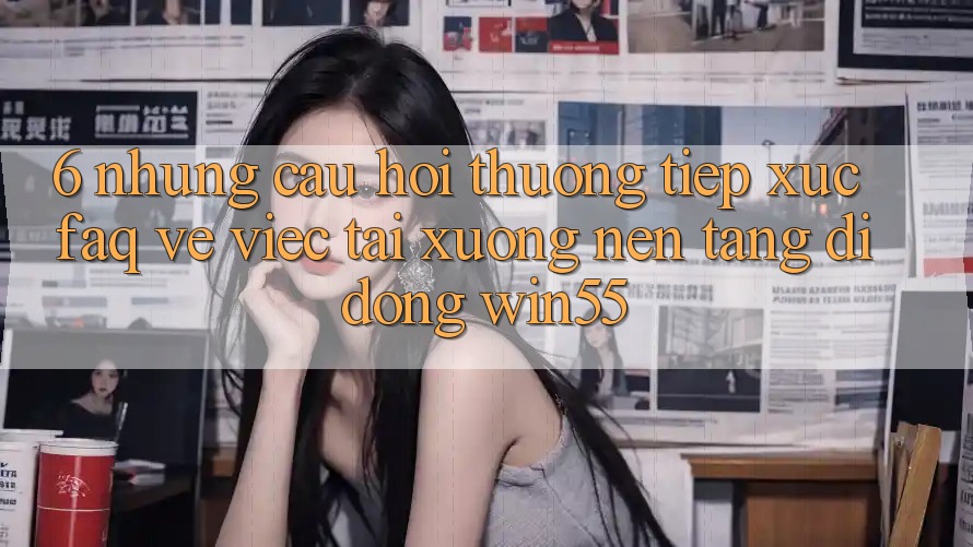 6. Những Câu Hỏi Thường Tiếp xúc (FAQ) Về Việc Tải xuống Nền tảng di động Win55 6. Những Câu Hỏi Thường Tiếp xúc (FAQ) Về Việc Tải xuống Nền tảng di động Win55