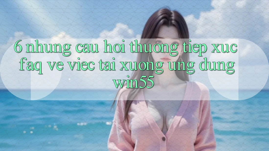 6. Những Câu Hỏi Thường Tiếp xúc (FAQ) Về Việc Tải xuống Ứng dụng Win55 6. Những Câu Hỏi Thường Tiếp xúc (FAQ) Về Việc Tải xuống Ứng dụng Win55