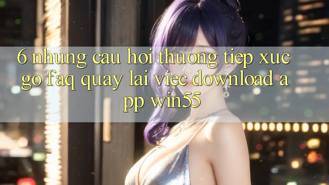 6. Những Câu Hỏi Thường Tiếp xúc gỡ (FAQ) Quay lại Việc Download App Win55