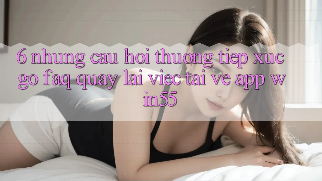 6. Những Câu Hỏi Thường Tiếp xúc gỡ (FAQ) Quay lại Việc Tải về App Win55
