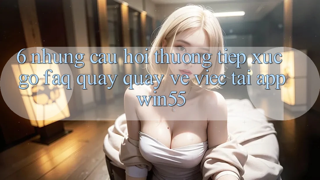 6. Những Câu Hỏi Thường Tiếp xúc gỡ (FAQ) Quay quay về Việc Tải App Win55 6. Những Câu Hỏi Thường Tiếp xúc gỡ (FAQ) Quay quay về Việc Tải App Win55