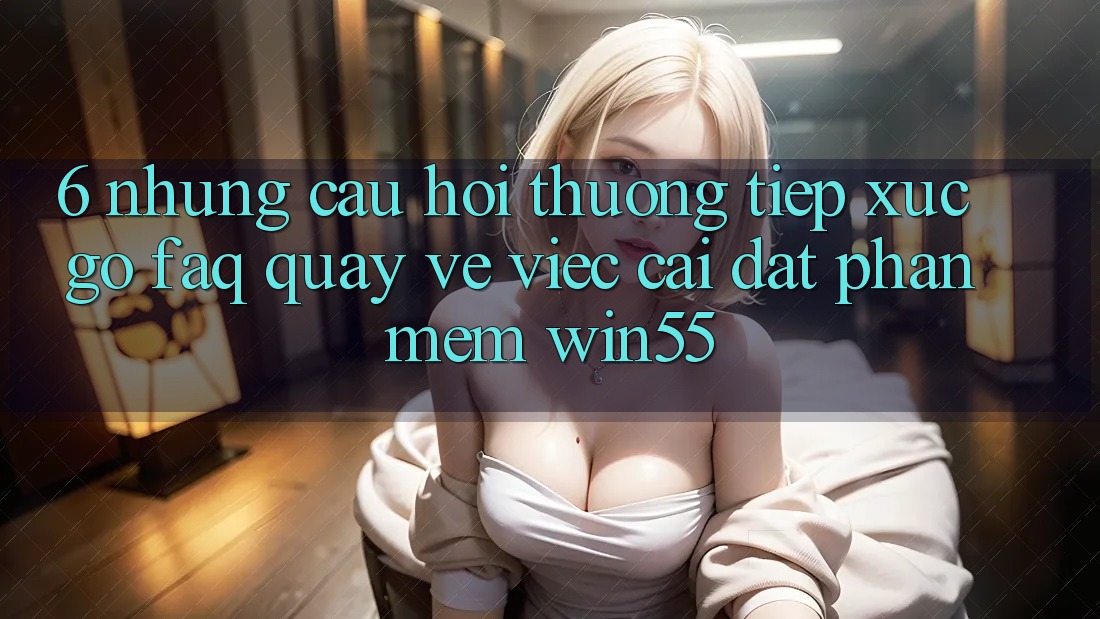 6. Những Câu Hỏi Thường Tiếp xúc gỡ (FAQ) Quay về Việc Cài đặt Phần mềm Win55 6. Những Câu Hỏi Thường Tiếp xúc gỡ (FAQ) Quay về Việc Cài đặt Phần mềm Win55