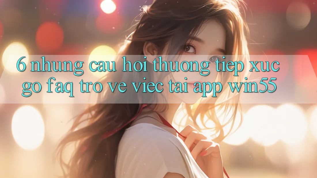 6. Những Câu Hỏi Thường Tiếp xúc gỡ (FAQ) Trở về Việc Tải App Win55