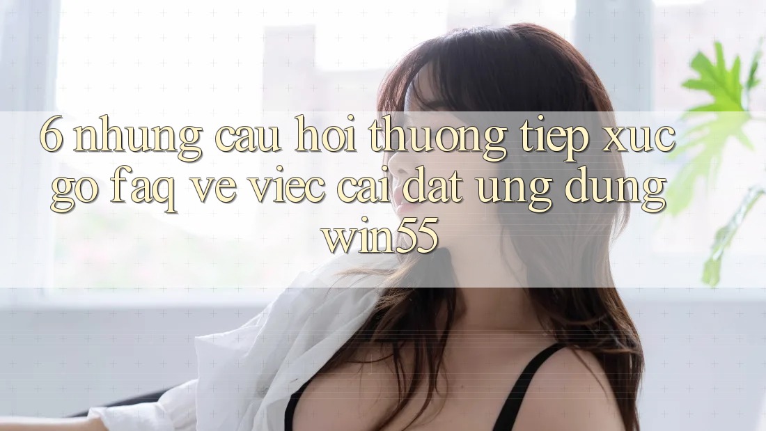 6. Những Câu Hỏi Thường Tiếp xúc gỡ (FAQ) Về Việc Cài đặt Ứng dụng Win55 6. Những Câu Hỏi Thường Tiếp xúc gỡ (FAQ) Về Việc Cài đặt Ứng dụng Win55