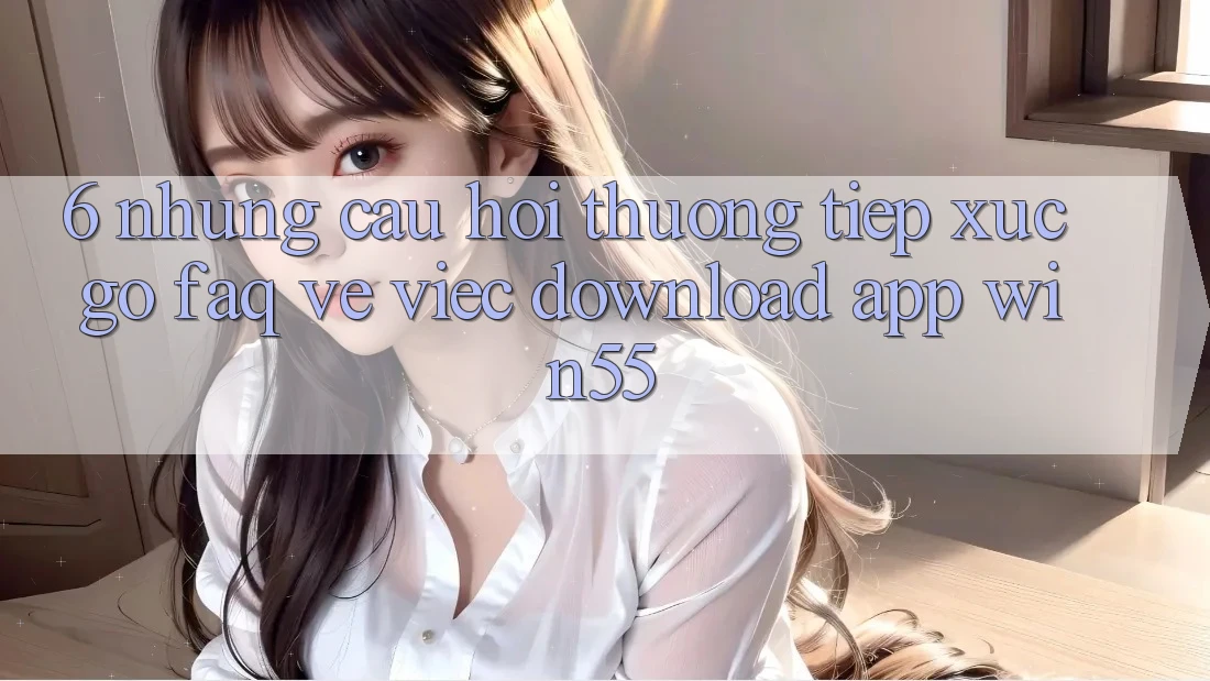 6. Những Câu Hỏi Thường Tiếp xúc gỡ (FAQ) Về Việc Download App Win55