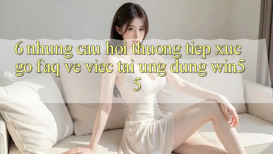 6. Những Câu Hỏi Thường Tiếp xúc gỡ (FAQ) Về Việc Tải Ứng dụng Win55
