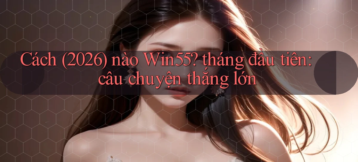 Cách (2026) nào Win55 tháng đầu tiên câu chuyện thắng lớn