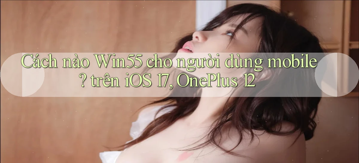 Cách nào Win55 cho người dùng mobile trên iOS 17, OnePlus 12