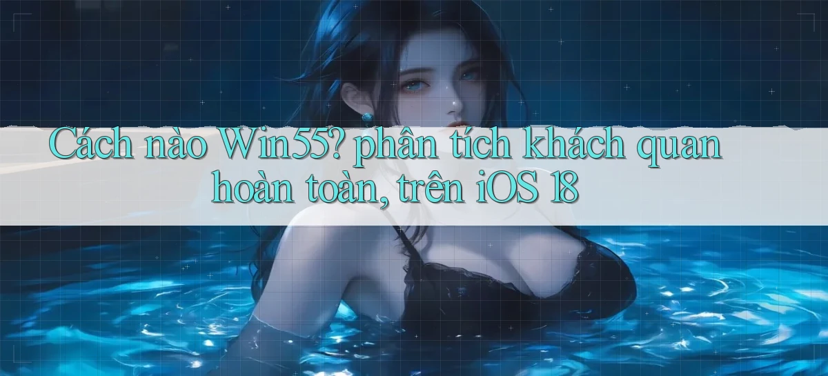 Cách nào Win55 phân tích khách quan hoàn toàn, trên iOS 18