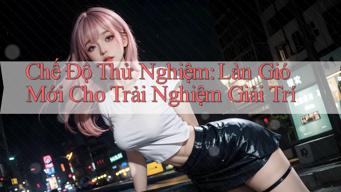 Chế Độ Thử Nghiệm: Làn Gió Mới Cho Trải Nghiệm Giải Trí