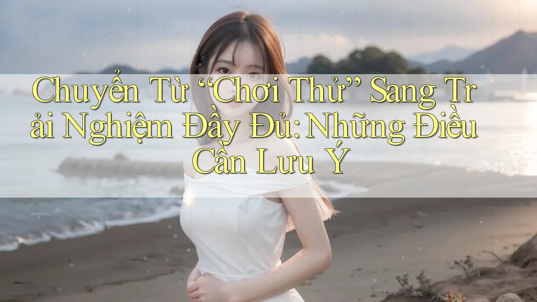 Chuyển Từ “Chơi Thử” Sang Trải Nghiệm Đầy Đủ: Những Điều Cần Lưu Ý Chuyển Từ “Chơi Thử” Sang Trải Nghiệm Đầy Đủ: Những Điều Cần Lưu Ý