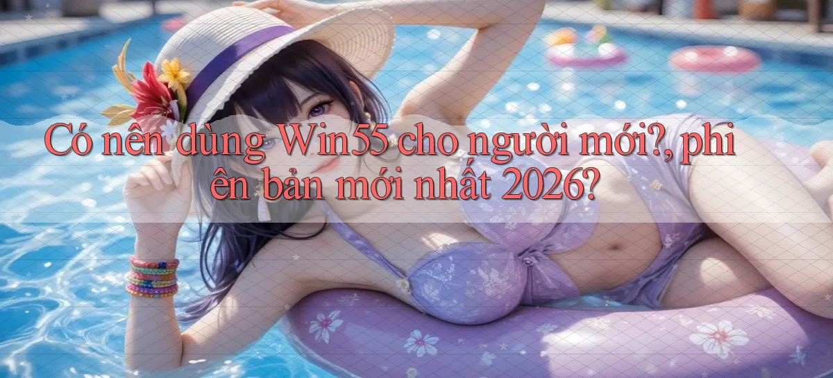 Có nên dùng Win55 cho người mới, phiên bản mới nhất 2026