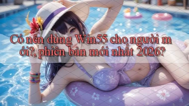 Có nên dùng Win55 cho người mới, phiên bản mới nhất 2026