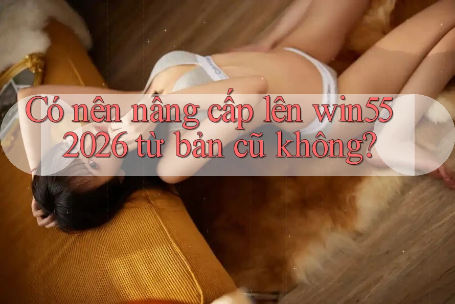 Có nên nâng cấp lên win55 2026 từ bản cũ không?