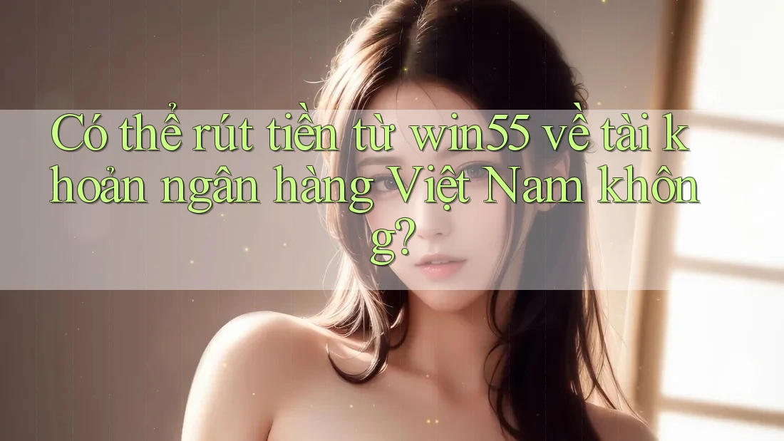 Có thể rút tiền từ win55 về tài khoản ngân hàng Việt Nam không?