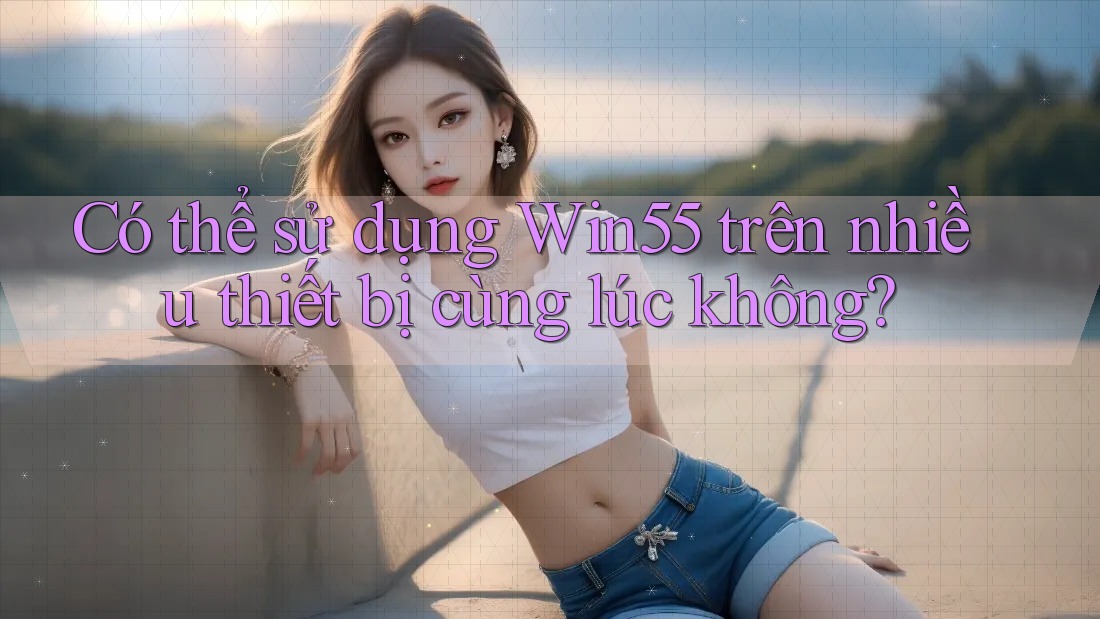 Có thể sử dụng Win55 trên nhiều thiết bị cùng lúc không?