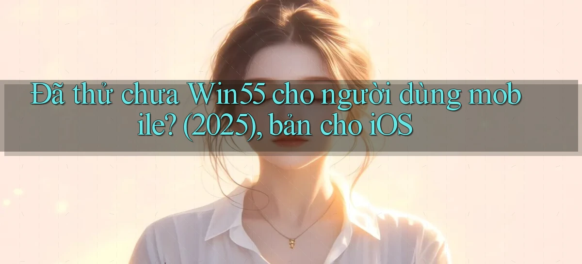 Đã thử chưa Win55 cho người dùng mobile (2025), bản cho iOS
