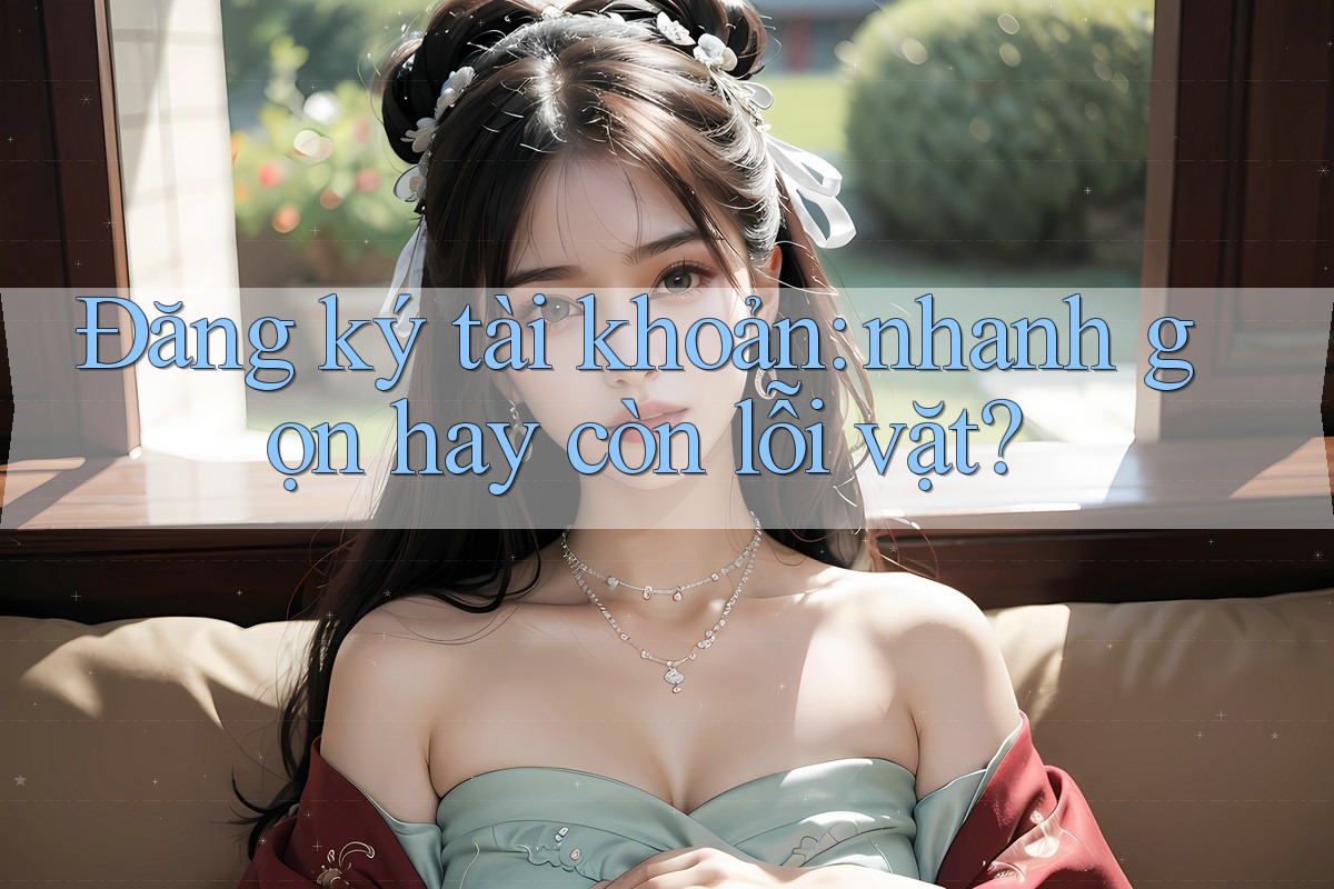Đăng ký tài khoản: nhanh gọn hay còn lỗi vặt?