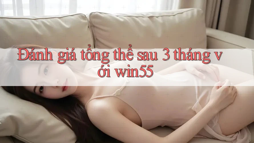 Đánh giá tổng thể sau 3 tháng với win55