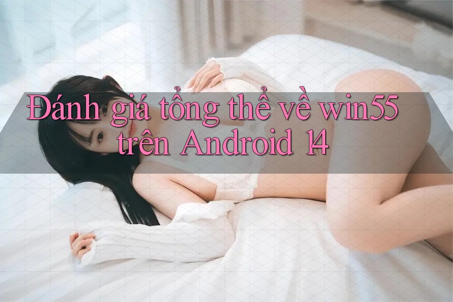Đánh giá tổng thể về win55 trên Android 14