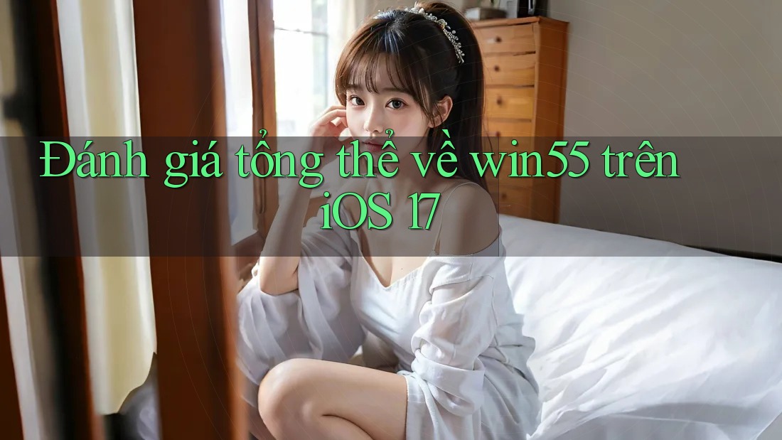 Đánh giá tổng thể về win55 trên iOS 17