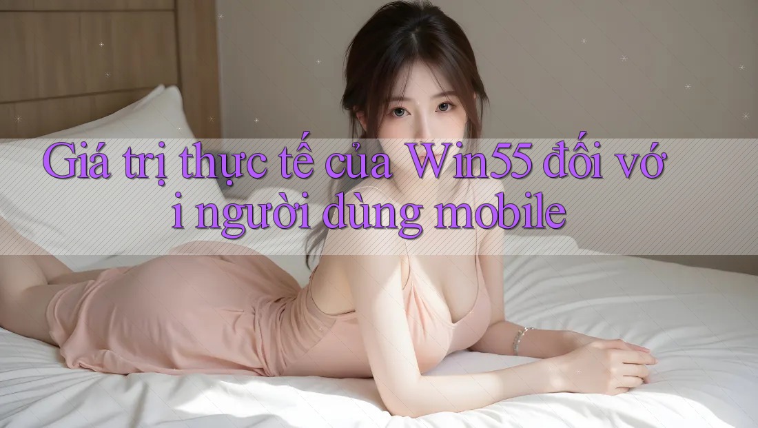 Giá trị thực tế của Win55 đối với người dùng mobile Giá trị thực tế của Win55 đối với người dùng mobile