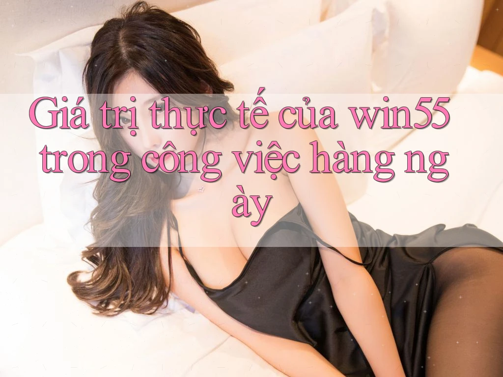 Giá trị thực tế của win55 trong công việc hàng ngày
