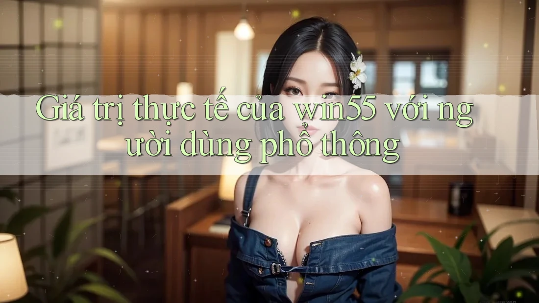 Giá trị thực tế của win55 với người dùng phổ thông Giá trị thực tế của win55 với người dùng phổ thông