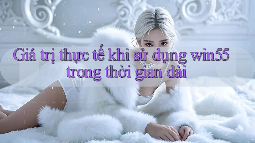 Giá trị thực tế khi sử dụng win55 trong thời gian dài