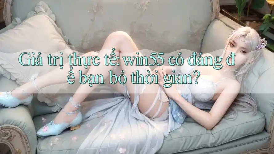 Giá trị thực tế: win55 có đáng để bạn bỏ thời gian?