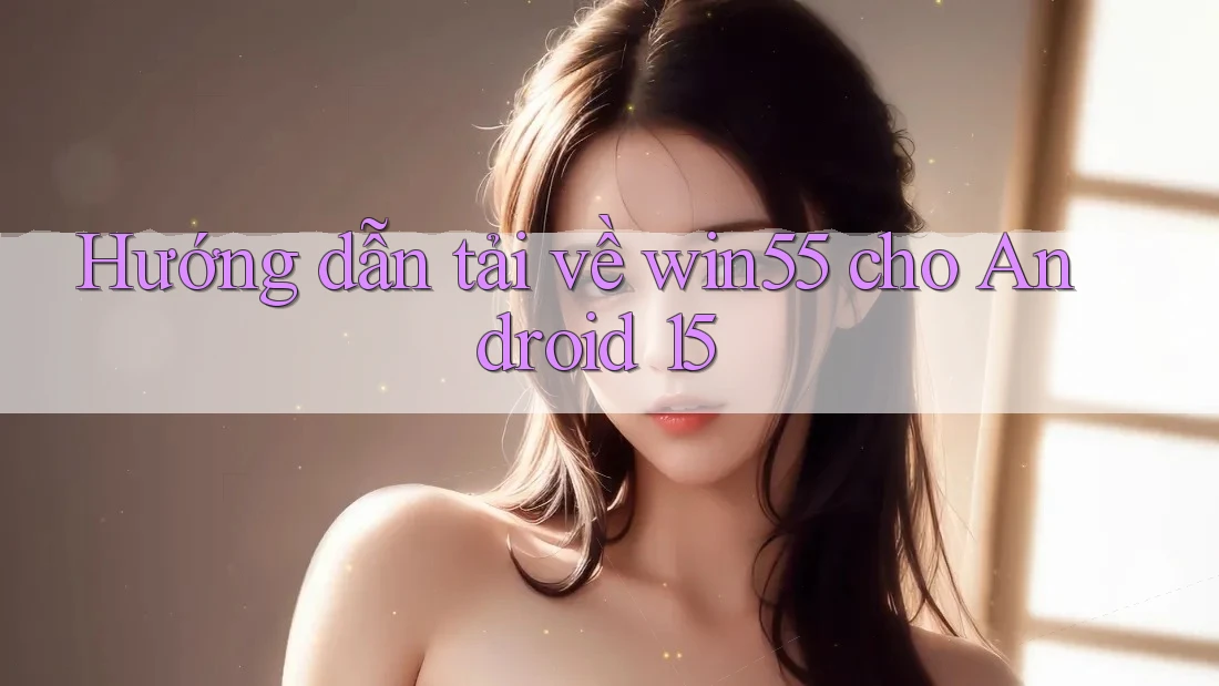 Hướng dẫn tải về win55 cho Android 15