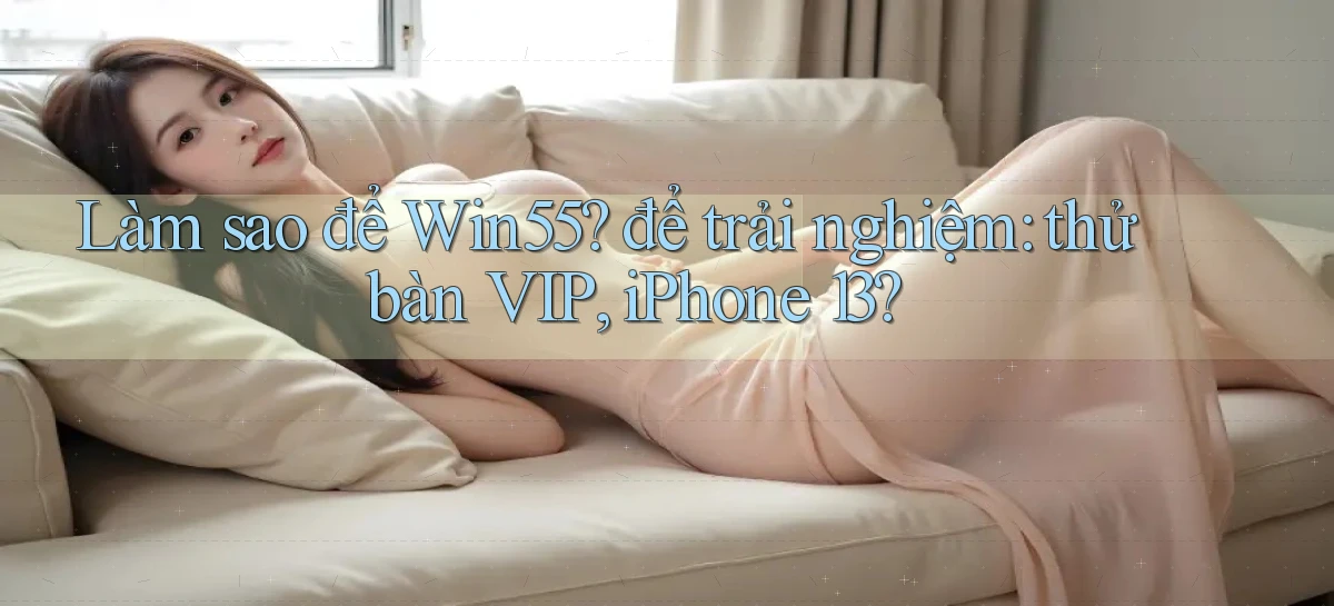 Làm sao để Win55 để trải nghiệm thử bàn VIP, iPhone 13