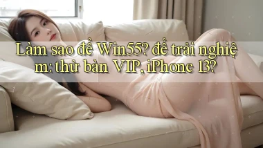Làm sao để Win55 để trải nghiệm thử bàn VIP, iPhone 13