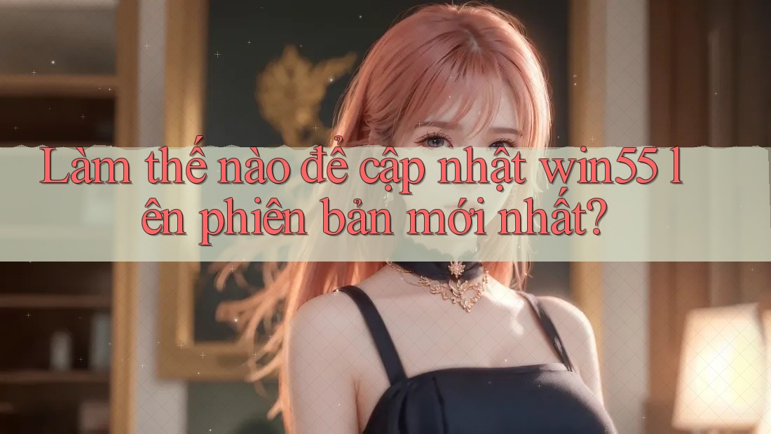 Làm thế nào để cập nhật win55 lên phiên bản mới nhất?