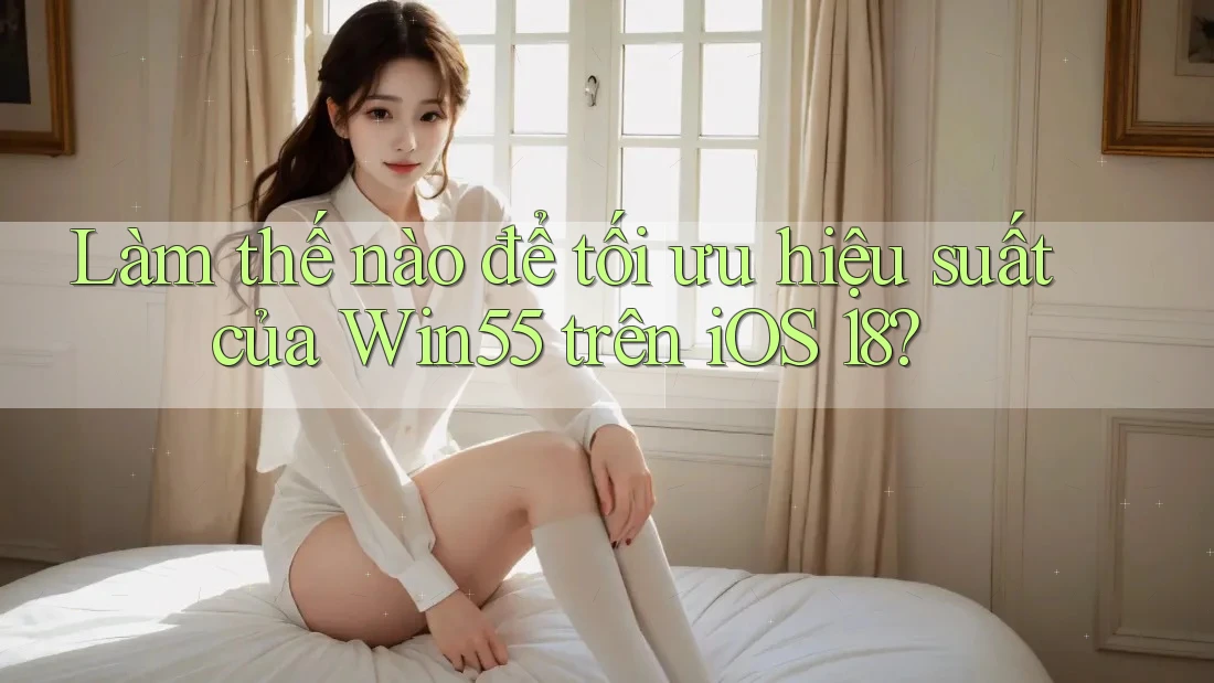 Làm thế nào để tối ưu hiệu suất của Win55 trên iOS 18?