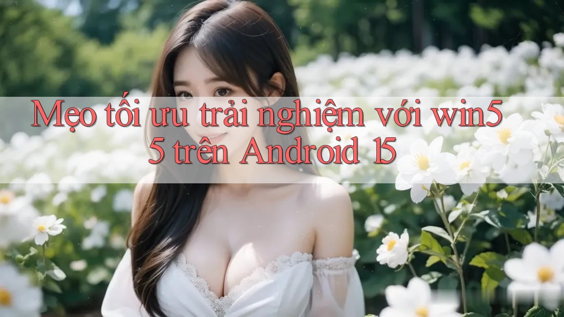 Mẹo tối ưu trải nghiệm với win55 trên Android 15