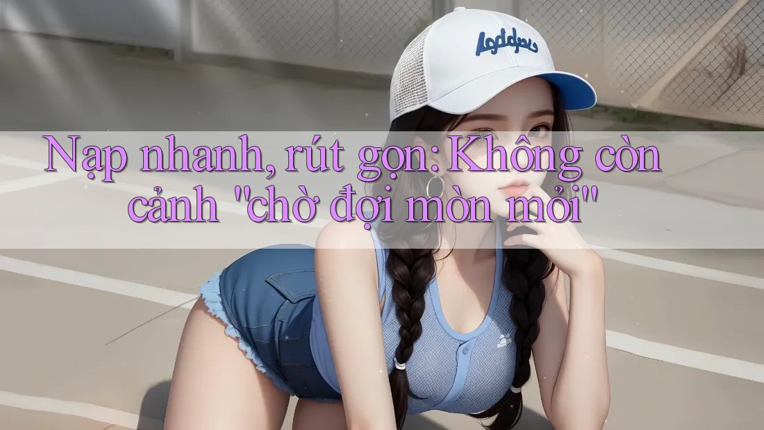 Nạp nhanh, rút gọn: Không còn cảnh “chờ đợi mòn mỏi”