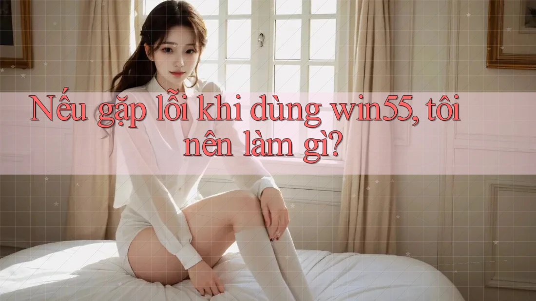 Nếu gặp lỗi khi dùng win55, tôi nên làm gì? Nếu gặp lỗi khi dùng win55, tôi nên làm gì?