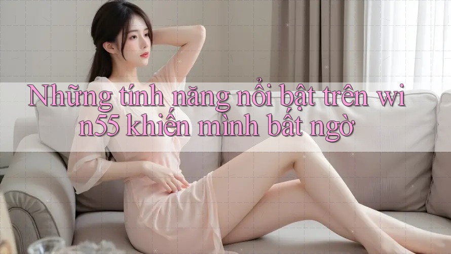 Những tính năng nổi bật trên win55 khiến mình bất ngờ Những tính năng nổi bật trên win55 khiến mình bất ngờ