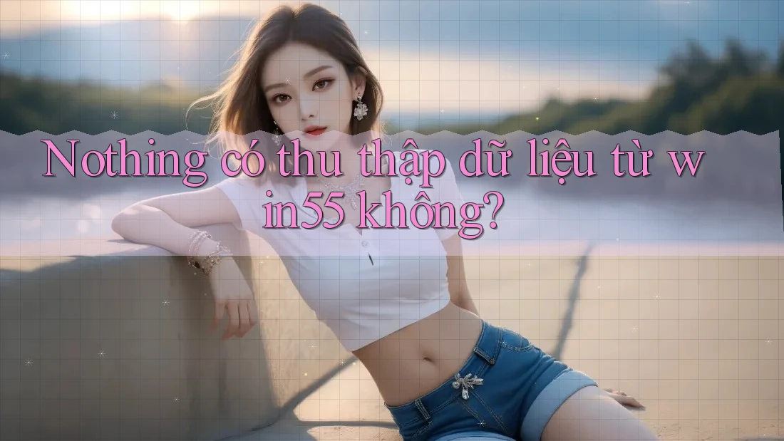 Nothing có thu thập dữ liệu từ win55 không? Nothing có thu thập dữ liệu từ win55 không?